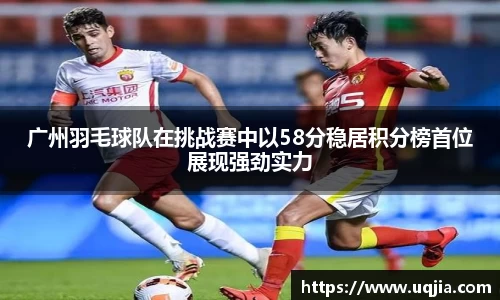 广州羽毛球队在挑战赛中以58分稳居积分榜首位展现强劲实力