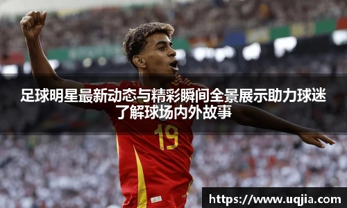 足球明星最新动态与精彩瞬间全景展示助力球迷了解球场内外故事